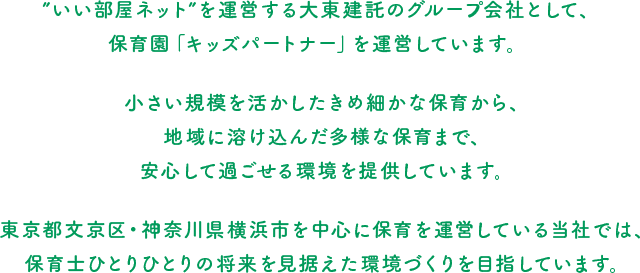 ”いい部屋ネット”を運営する大東建託のグループ会社として、保育園「キッズパートナー」を運営しています。小さい規模を活かしたきめ細かな保育から、地域に溶け込んだ多様な保育まで、安心して過ごせる環境を提供しています。東京都文京区・神奈川県横浜市を中心に保育を運営している当社では、保育士ひとりひとりの将来を見据えた環境づくりを目指しています