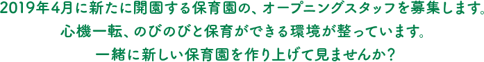 2019年4月に新たに開園する保育園の、オープニングスタッフを募集します。心機一転、のびのびと保育ができる環境が整っています。一緒に新しい保育園を作り上げて見ませんか？